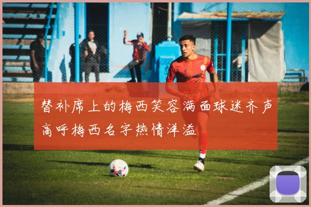 替补席上的梅西笑容满面球迷齐声高呼梅西名字热情洋溢