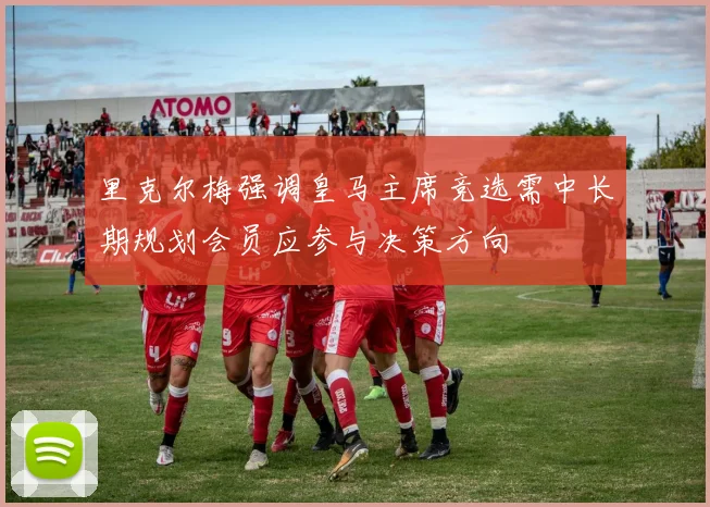 里克尔梅强调皇马主席竞选需中长期规划会员应参与决策方向