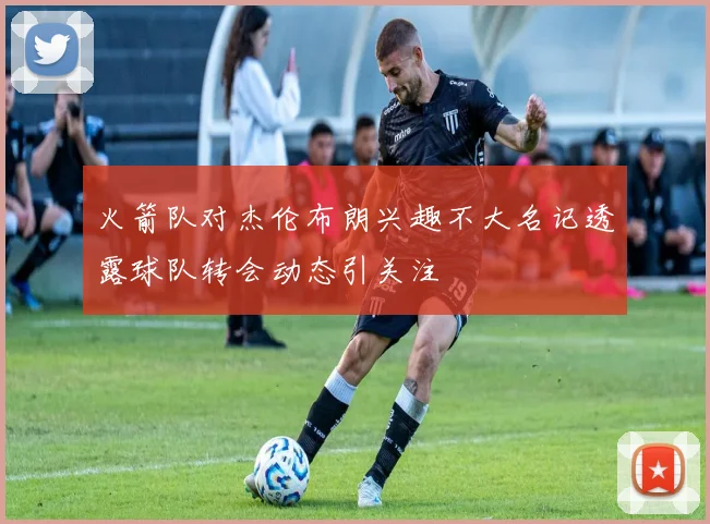 火箭队对杰伦布朗兴趣不大名记透露球队转会动态引关注
