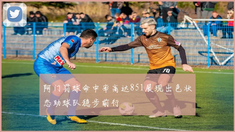 阿门罚球命中率高达851展现出色状态助球队稳步前行