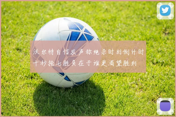沃尔特自信发声称绝杀时刻倒计时十秒抢七胜负在于谁更渴望胜利