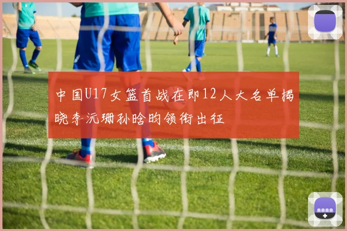中国U17女篮首战在即12人大名单揭晓李沅珊孙晗昀领衔出征