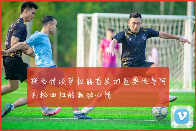 斯洛特谈萨拉赫首发的重要性与阿利松回归的激动心情