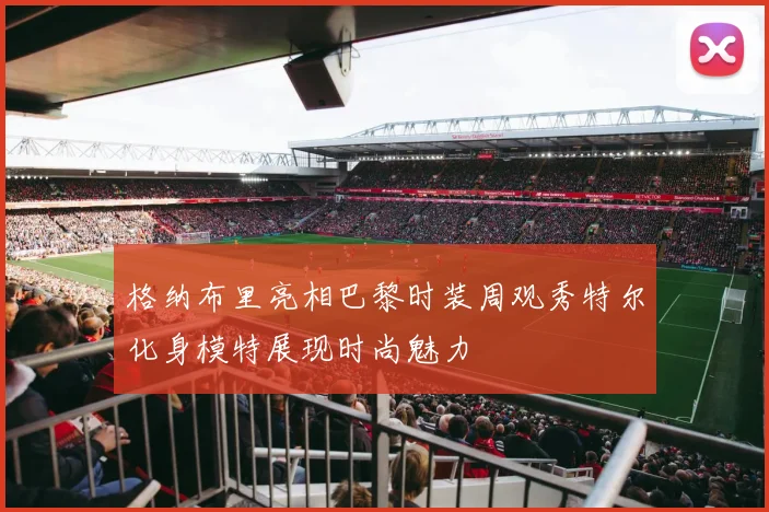 格纳布里亮相巴黎时装周观秀特尔化身模特展现时尚魅力