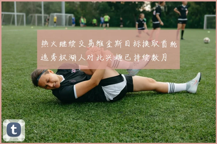 热火继续交易维金斯目标换取首轮选秀权湖人对此兴趣已持续数月