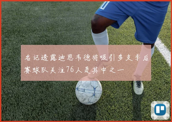 名记透露迪恩韦德将吸引多支季后赛球队关注76人是其中之一