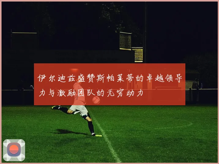 伊尔迪兹盛赞斯帕莱蒂的卓越领导力与激励团队的无穷动力