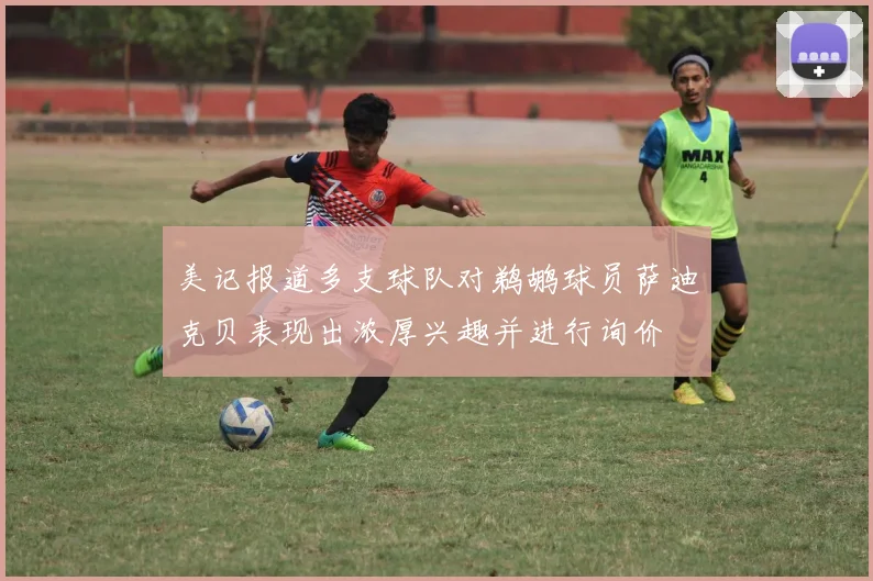 美记报道多支球队对鹈鹕球员萨迪克贝表现出浓厚兴趣并进行询价