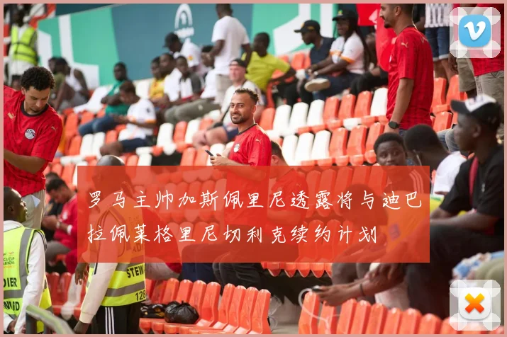 罗马主帅加斯佩里尼透露将与迪巴拉佩莱格里尼切利克续约计划