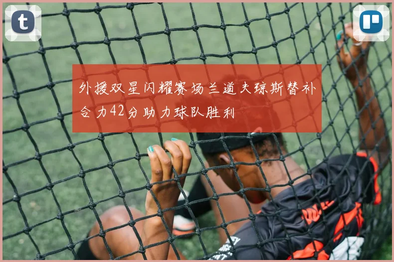 外援双星闪耀赛场兰道夫琼斯替补合力42分助力球队胜利