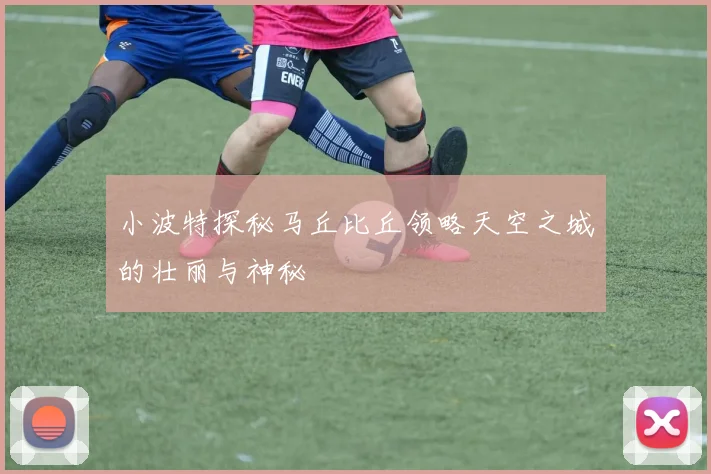 小波特探秘马丘比丘领略天空之城的壮丽与神秘