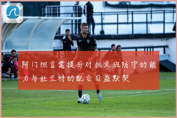 阿门坦言需提升对抗文班防守的能力与杜兰特的配合日益默契