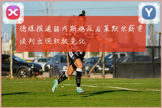 德媒报道赫内斯施压后莱默尔薪资谈判出现积极变化