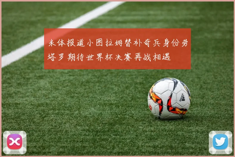 米体报道小图拉姆替补奇兵身份劳塔罗期待世界杯决赛再战相遇