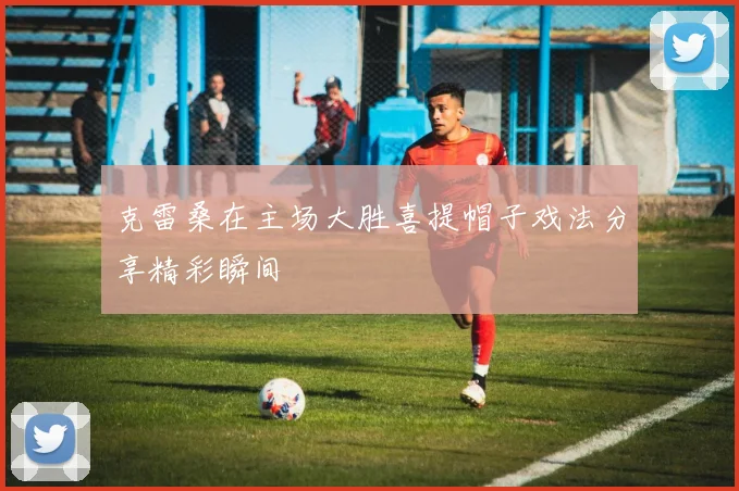 克雷桑在主场大胜喜提帽子戏法分享精彩瞬间