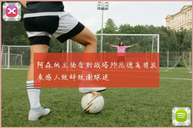 阿森纳主场告别战塔帅厄德高将发表感人致辞致谢球迷
