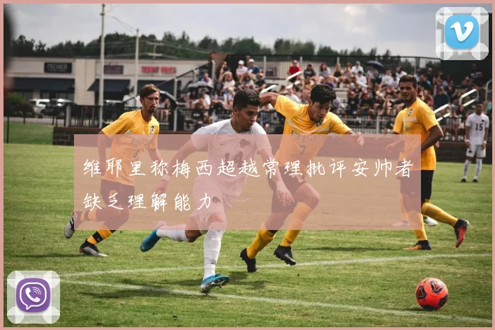 维耶里称梅西超越常理批评安帅者缺乏理解能力