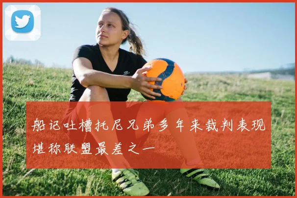 船记吐槽托尼兄弟多年来裁判表现堪称联盟最差之一