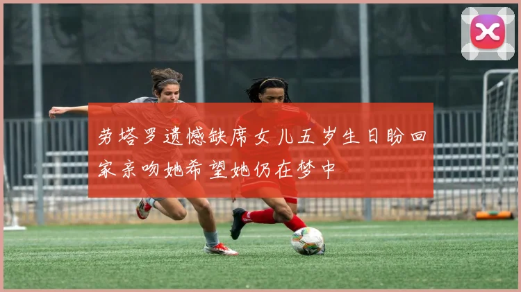 劳塔罗遗憾缺席女儿五岁生日盼回家亲吻她希望她仍在梦中