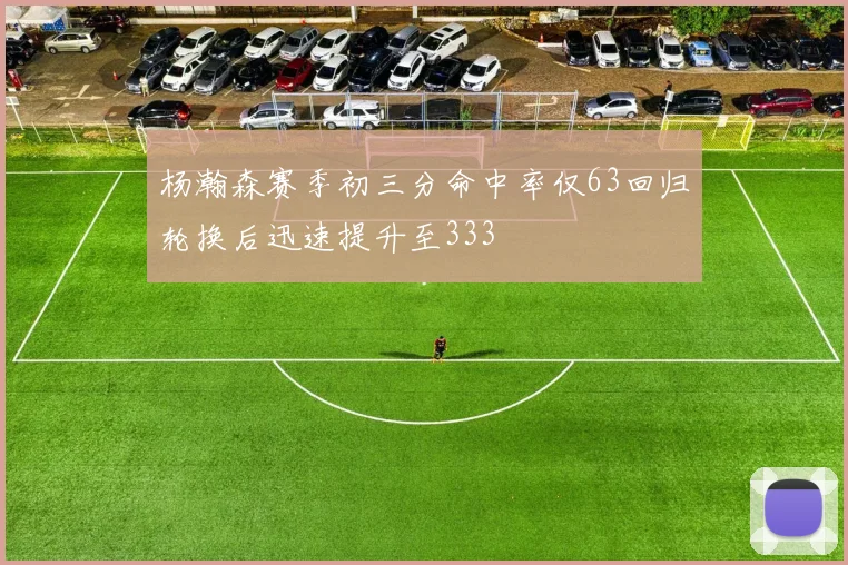 杨瀚森赛季初三分命中率仅63回归轮换后迅速提升至333