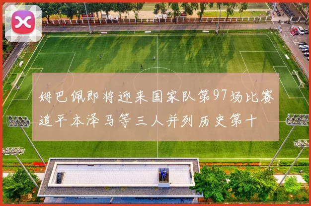 姆巴佩即将迎来国家队第97场比赛追平本泽马等三人并列历史第十