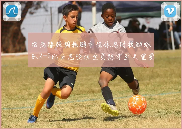 宿茂臻强调韩鹏中场休息时提醒球队2-0比分危险性全员防守至关重要