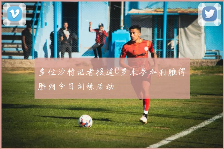多位沙特记者报道C罗未参加利雅得胜利今日训练活动