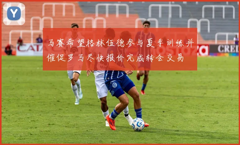 马赛希望格林伍德参与夏季训练并催促罗马尽快报价完成转会交易