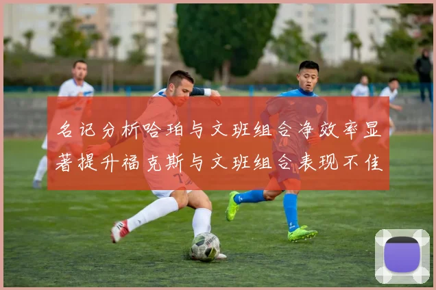 名记分析哈珀与文班组合净效率显著提升福克斯与文班组合表现不佳差距明显
