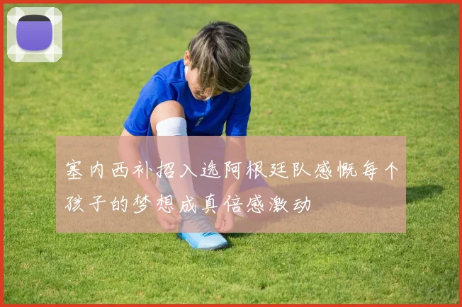 塞内西补招入选阿根廷队感慨每个孩子的梦想成真倍感激动