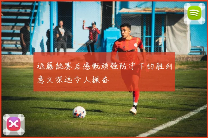 远藤航赛后感慨顽强防守下的胜利意义深远令人振奋